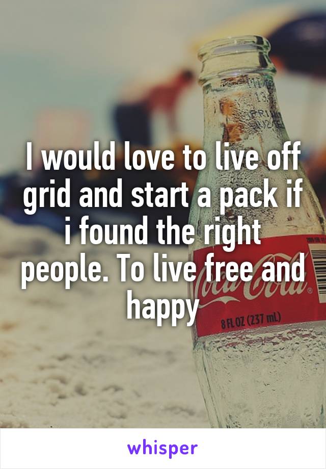 I would love to live off grid and start a pack if i found the right people. To live free and happy