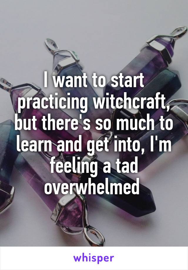 I want to start practicing witchcraft, but there's so much to learn and get into, I'm feeling a tad overwhelmed 