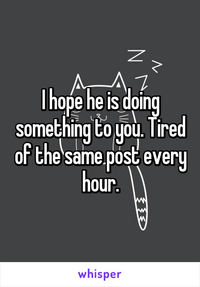 I hope he is doing something to you. Tired of the same post every hour.