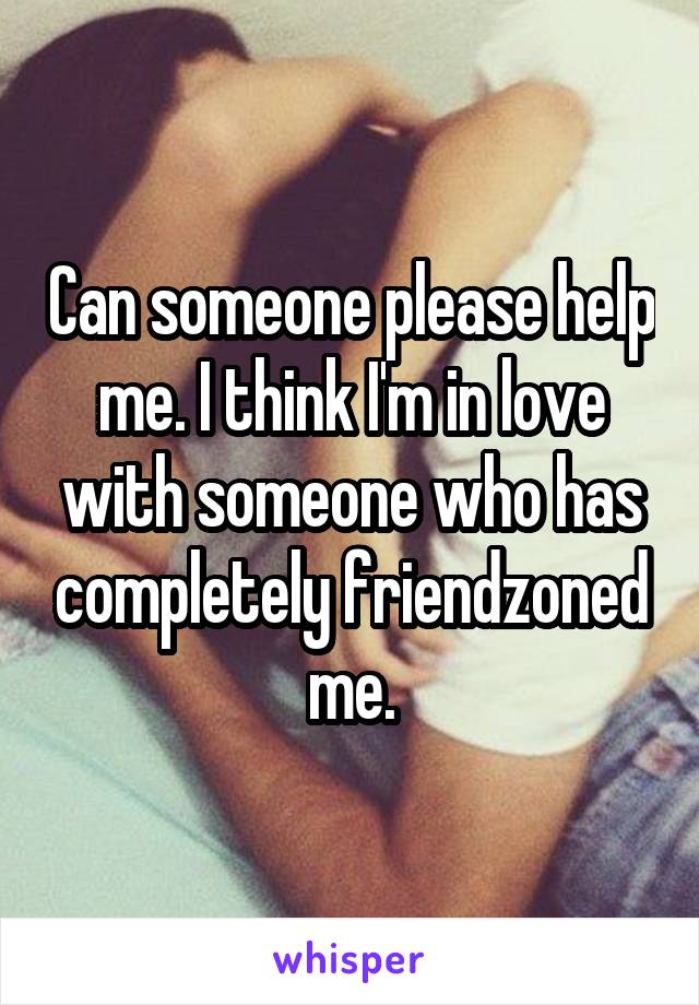 Can someone please help me. I think I'm in love with someone who has completely friendzoned me.