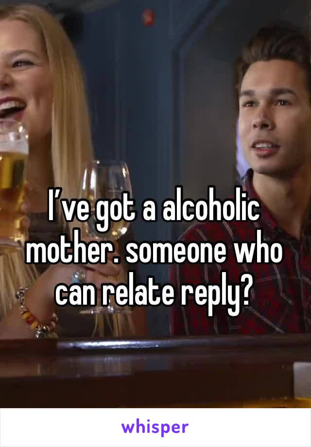 I’ve got a alcoholic mother. someone who can relate reply?