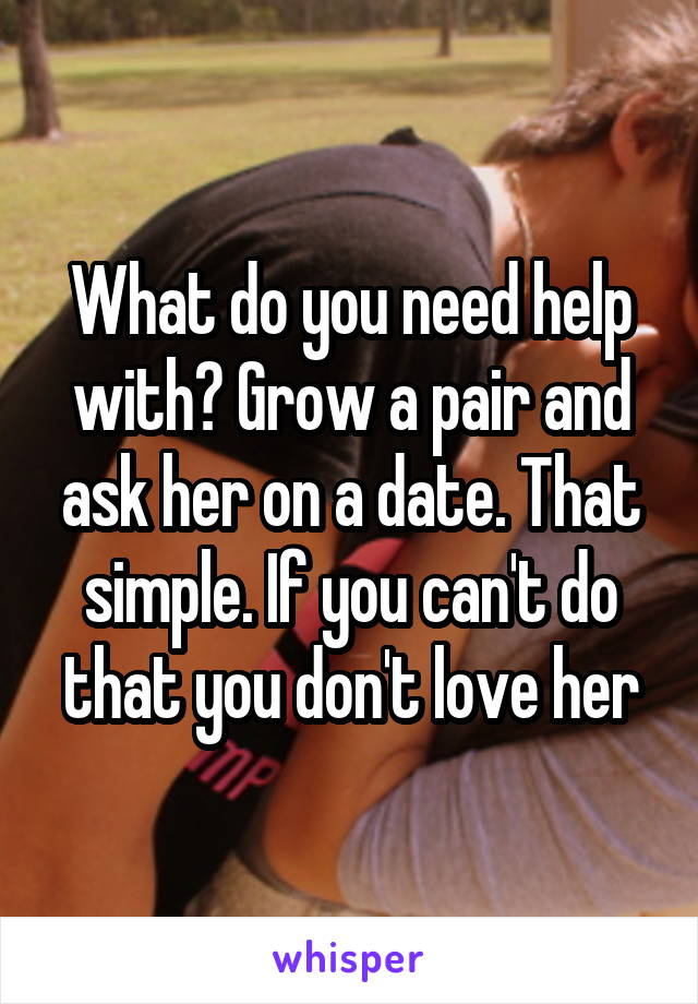 What do you need help with? Grow a pair and ask her on a date. That simple. If you can't do that you don't love her