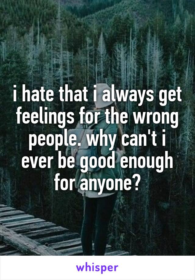 i hate that i always get feelings for the wrong people. why can't i ever be good enough for anyone?