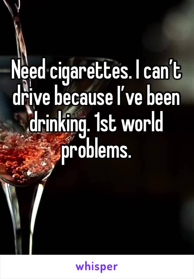 Need cigarettes. I can’t drive because I’ve been drinking. 1st world problems.