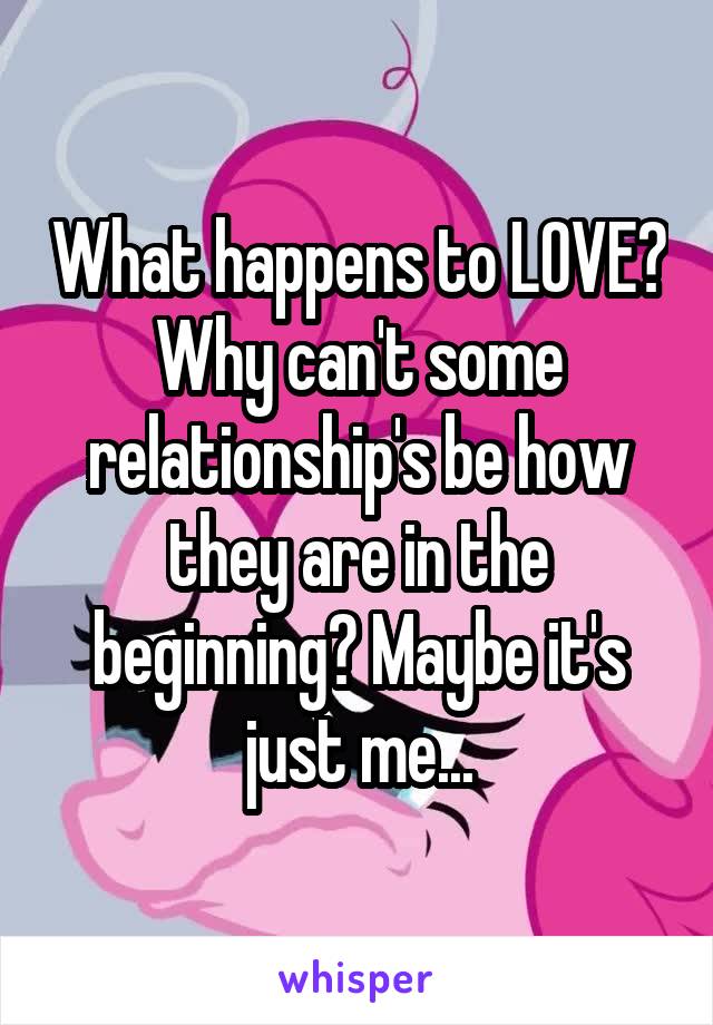 What happens to LOVE? Why can't some relationship's be how they are in the beginning? Maybe it's just me...