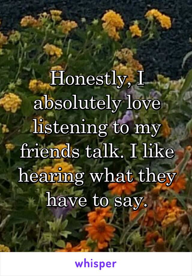 Honestly, I absolutely love listening to my friends talk. I like hearing what they have to say.