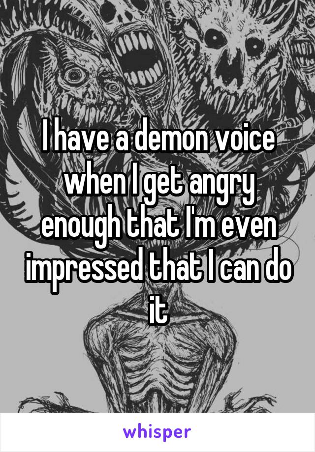 I have a demon voice when I get angry enough that I'm even impressed that I can do it