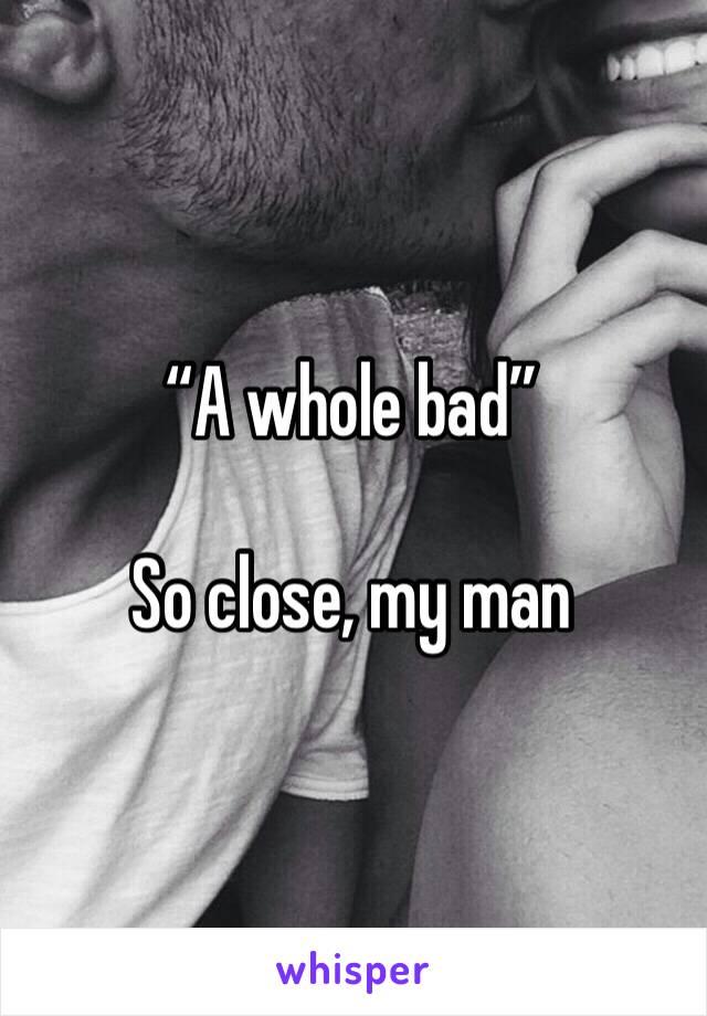“A whole bad”

So close, my man
