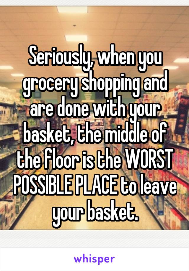 Seriously, when you grocery shopping and are done with your basket, the middle of the floor is the WORST POSSIBLE PLACE to leave your basket.