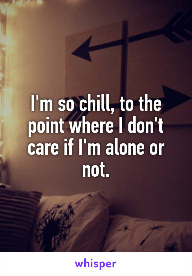 I'm so chill, to the point where I don't care if I'm alone or not.