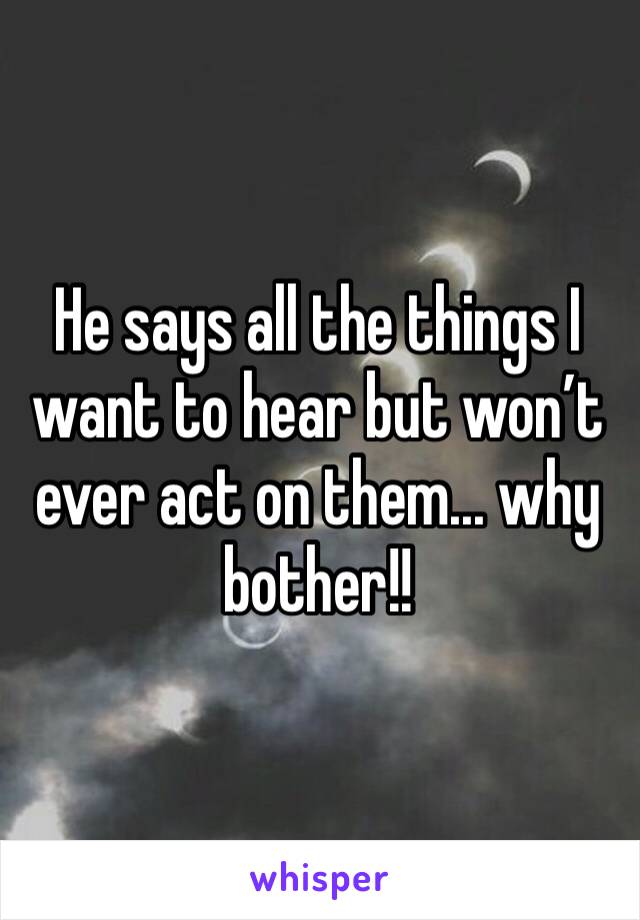 He says all the things I want to hear but won’t ever act on them... why bother!! 