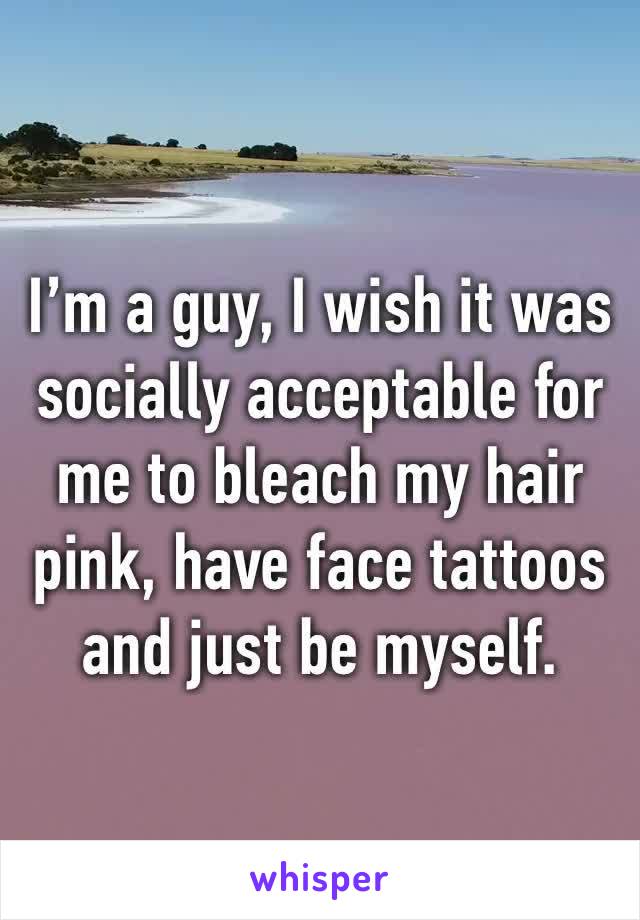 I’m a guy, I wish it was socially acceptable for me to bleach my hair pink, have face tattoos and just be myself. 