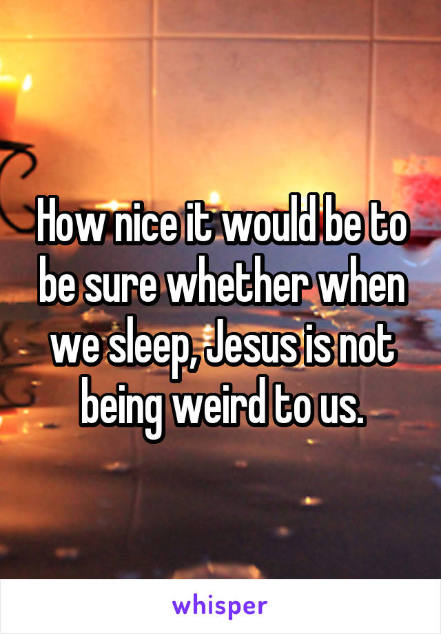 How nice it would be to be sure whether when we sleep, Jesus is not being weird to us.