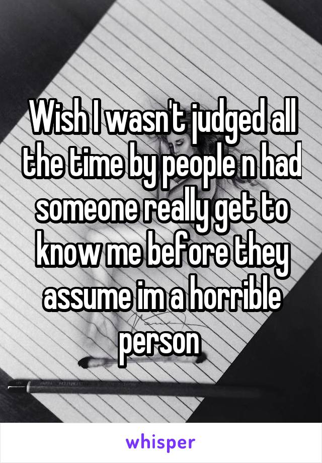 Wish I wasn't judged all the time by people n had someone really get to know me before they assume im a horrible person 