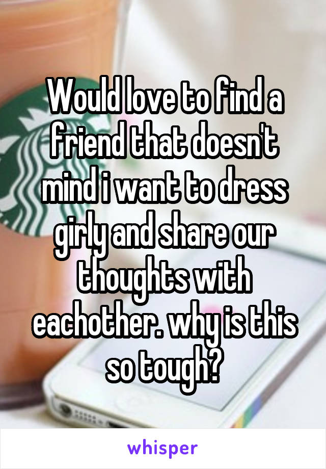 Would love to find a friend that doesn't mind i want to dress girly and share our thoughts with eachother. why is this so tough?