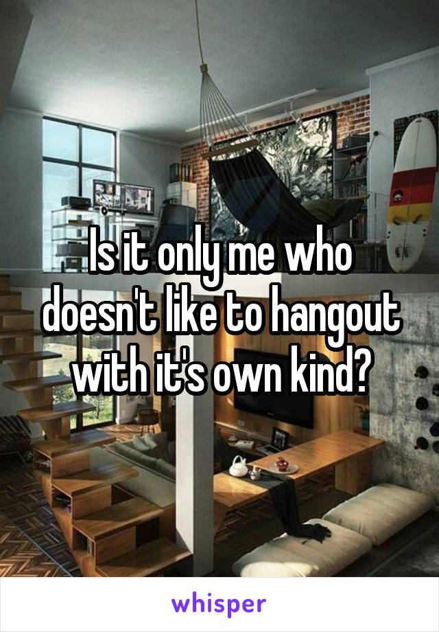 Is it only me who doesn't like to hangout with it's own kind?