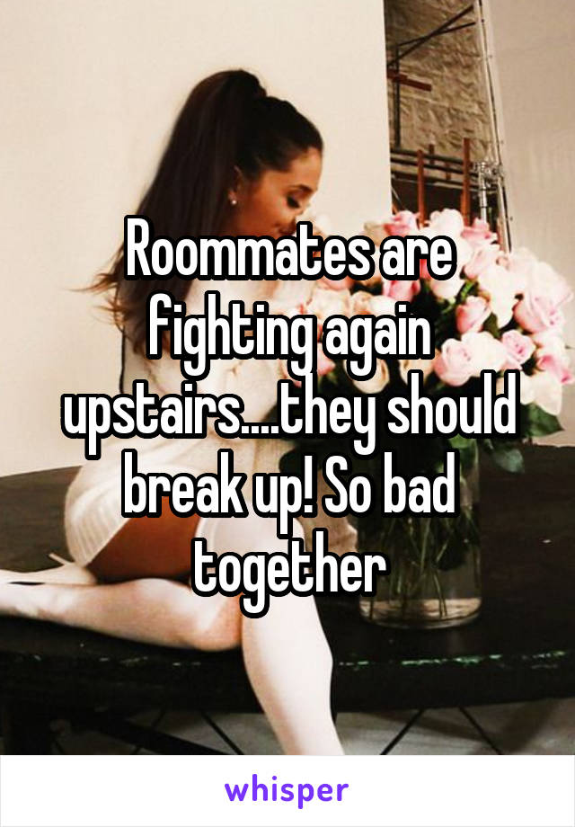 Roommates are fighting again upstairs....they should break up! So bad together