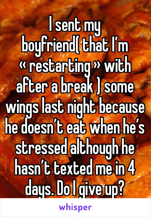 I sent my boyfriend( that I’m « restarting » with after a break ) some wings last night because he doesn’t eat when he’s stressed although he hasn’t texted me in 4 days. Do I give up?