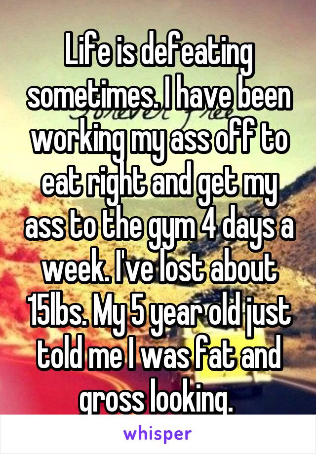 Life is defeating sometimes. I have been working my ass off to eat right and get my ass to the gym 4 days a week. I've lost about 15lbs. My 5 year old just told me I was fat and gross looking. 