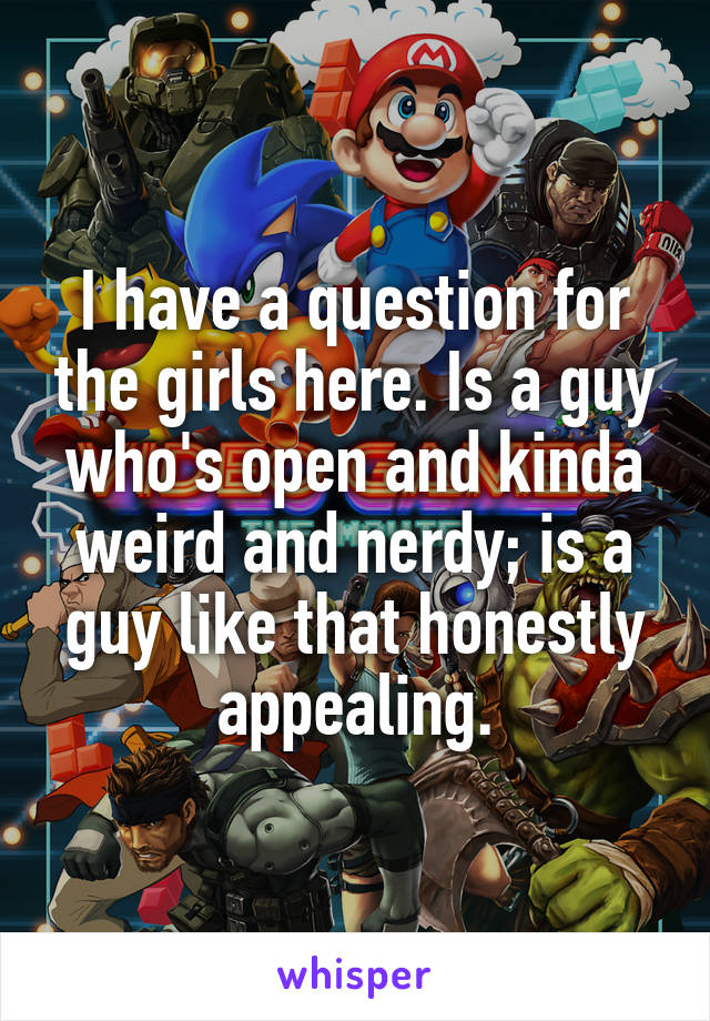 I have a question for the girls here. Is a guy who's open and kinda weird and nerdy; is a guy like that honestly appealing.