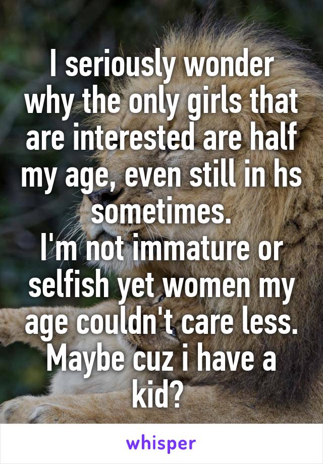 I seriously wonder why the only girls that are interested are half my age, even still in hs sometimes.
I'm not immature or selfish yet women my age couldn't care less. Maybe cuz i have a kid? 