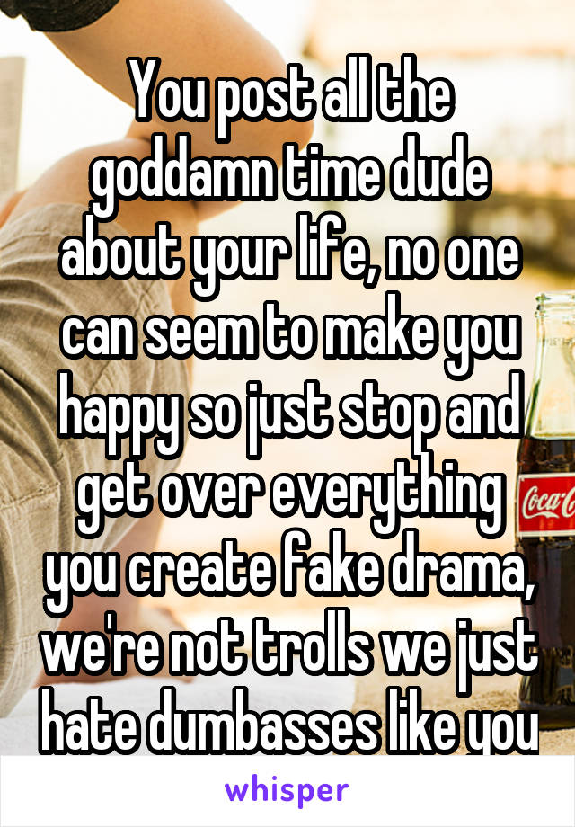 You post all the goddamn time dude about your life, no one can seem to make you happy so just stop and get over everything you create fake drama, we're not trolls we just hate dumbasses like you