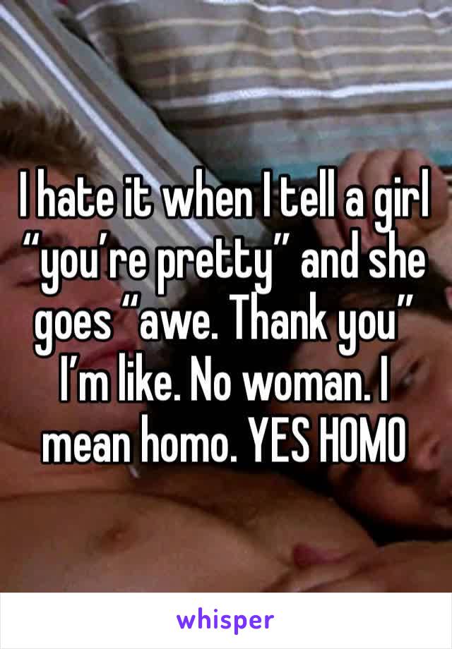 I hate it when I tell a girl “you’re pretty” and she goes “awe. Thank you” I’m like. No woman. I mean homo. YES HOMO