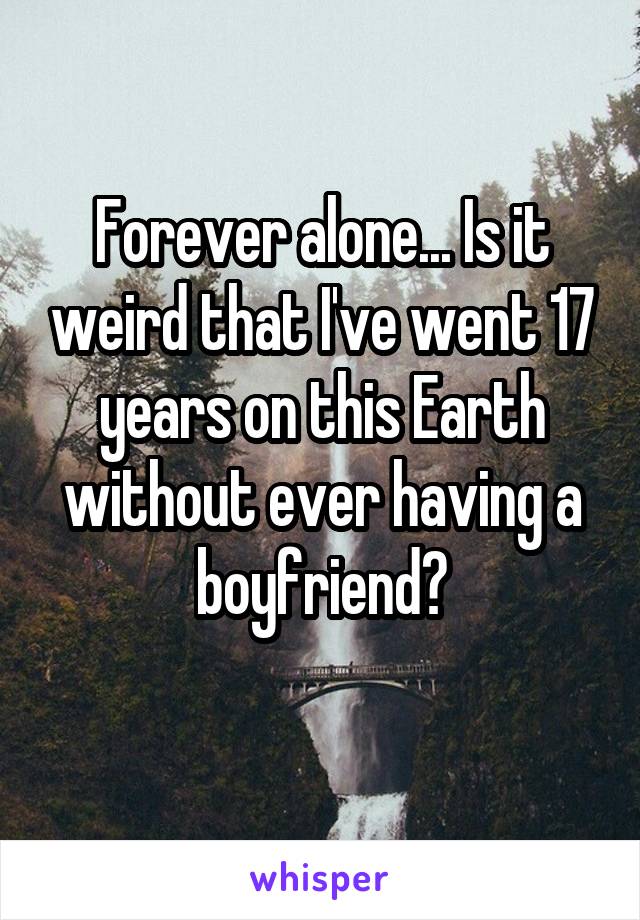 Forever alone... Is it weird that I've went 17 years on this Earth without ever having a boyfriend?
