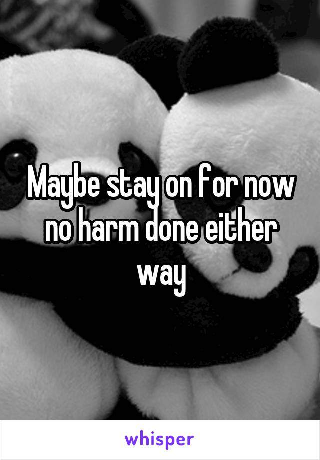 Maybe stay on for now no harm done either way