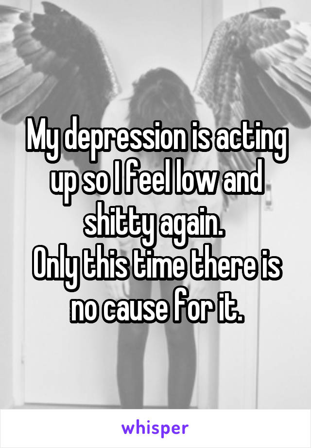 My depression is acting up so I feel low and shitty again. 
Only this time there is no cause for it.