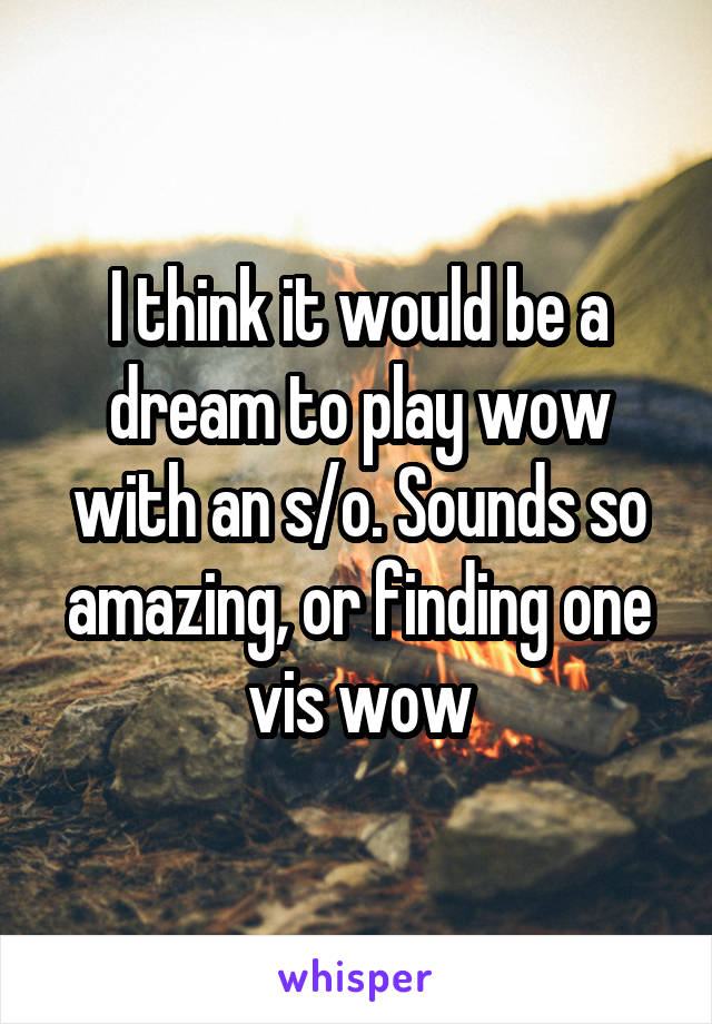 I think it would be a dream to play wow with an s/o. Sounds so amazing, or finding one vis wow