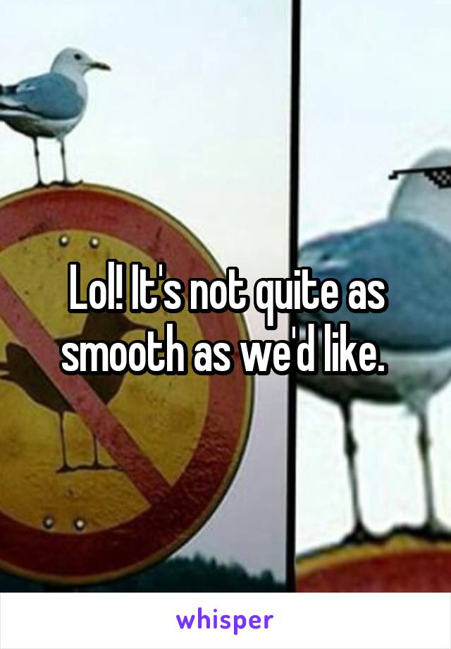 Lol! It's not quite as smooth as we'd like. 