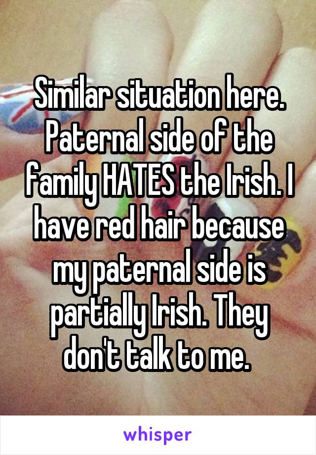 Similar situation here. Paternal side of the family HATES the Irish. I have red hair because my paternal side is partially Irish. They don't talk to me. 