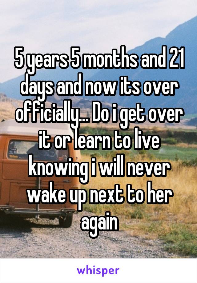 5 years 5 months and 21 days and now its over officially... Do i get over it or learn to live knowing i will never wake up next to her again