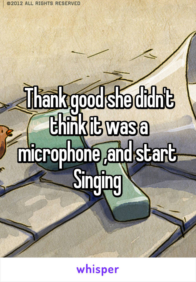 Thank good she didn't think it was a microphone ,and start 
Singing 