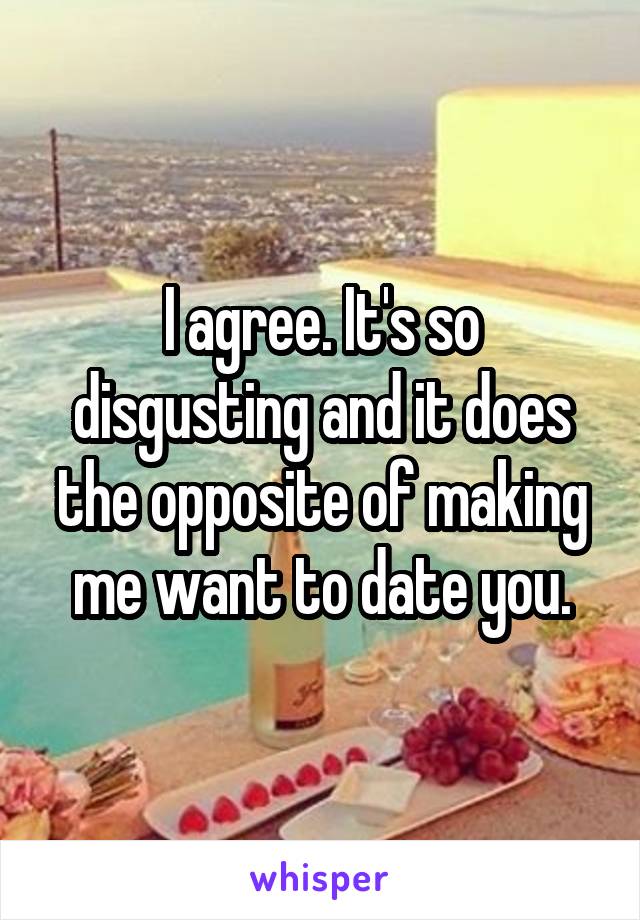I agree. It's so disgusting and it does the opposite of making me want to date you.