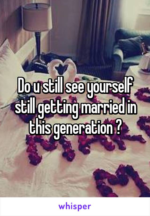 Do u still see yourself still getting married in this generation ?