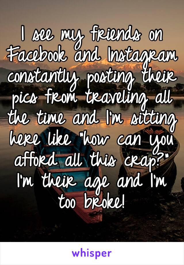 I see my friends on Facebook and Instagram constantly posting their pics from traveling all the time and I’m sitting here like “how can you afford all this crap?” I’m their age and I’m too broke!