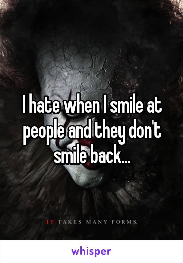 I hate when I smile at people and they don't smile back...