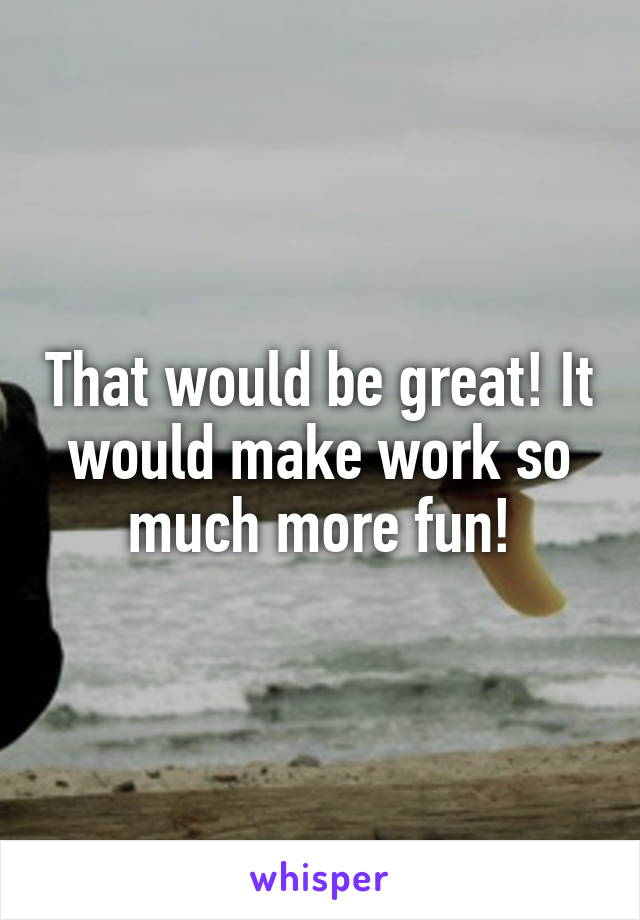 That would be great! It would make work so much more fun!