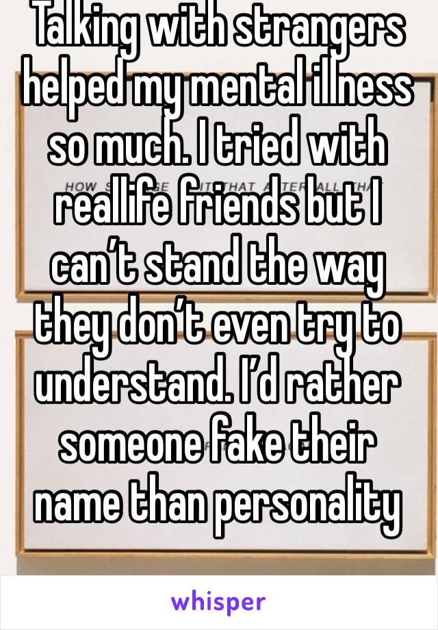 Talking with strangers helped my mental illness so much. I tried with reallife friends but I can’t stand the way they don’t even try to understand. I’d rather someone fake their name than personality