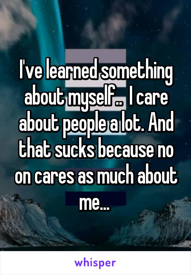 I've learned something about myself..  I care about people a lot. And that sucks because no on cares as much about me... 