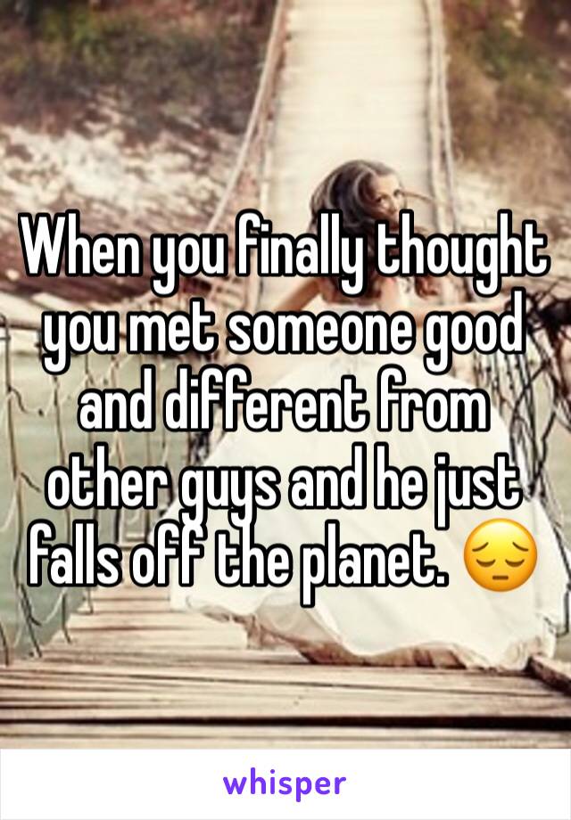 When you finally thought you met someone good and different from other guys and he just falls off the planet. 😔