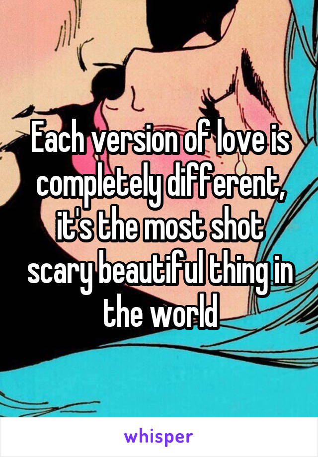 Each version of love is completely different, it's the most shot scary beautiful thing in the world