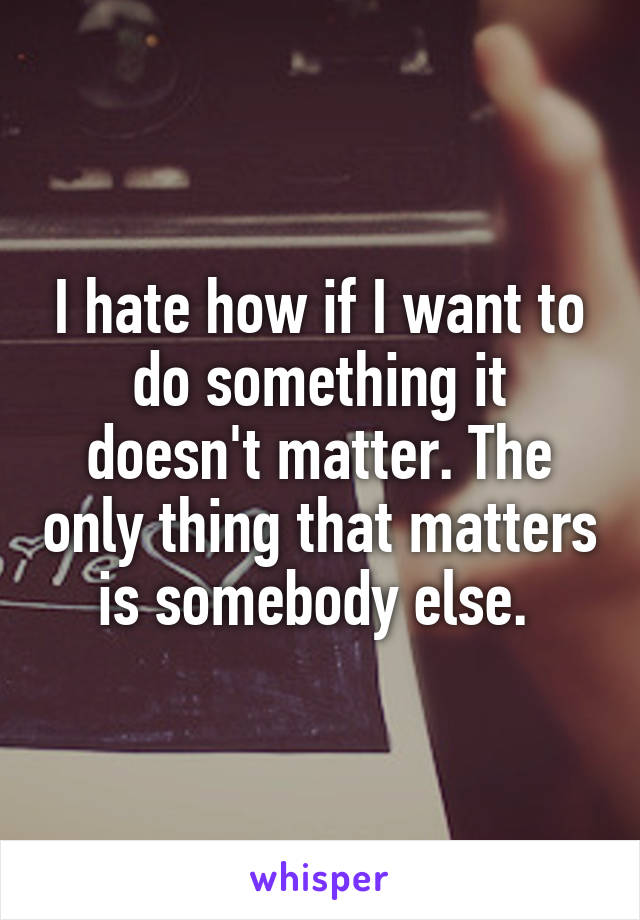 I hate how if I want to do something it doesn't matter. The only thing that matters is somebody else. 