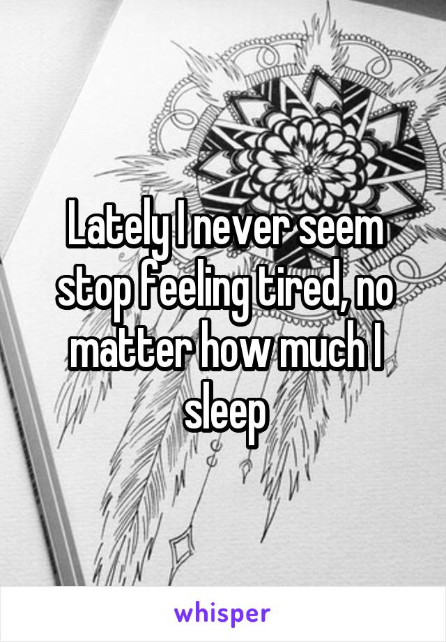 Lately I never seem stop feeling tired, no matter how much I sleep