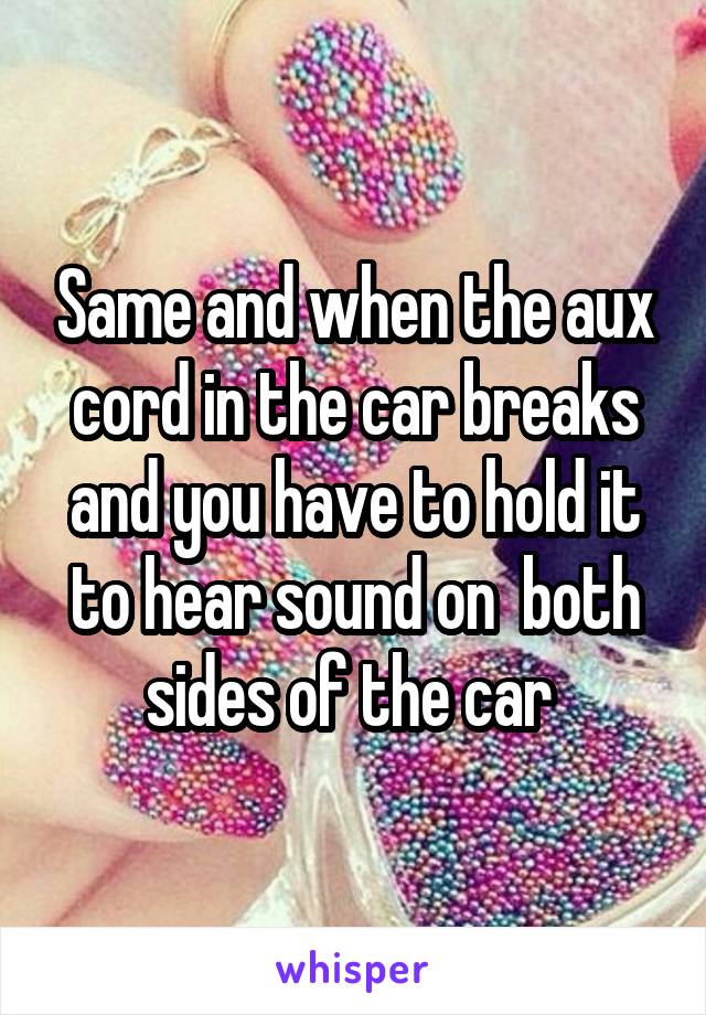 Same and when the aux cord in the car breaks and you have to hold it to hear sound on  both sides of the car 