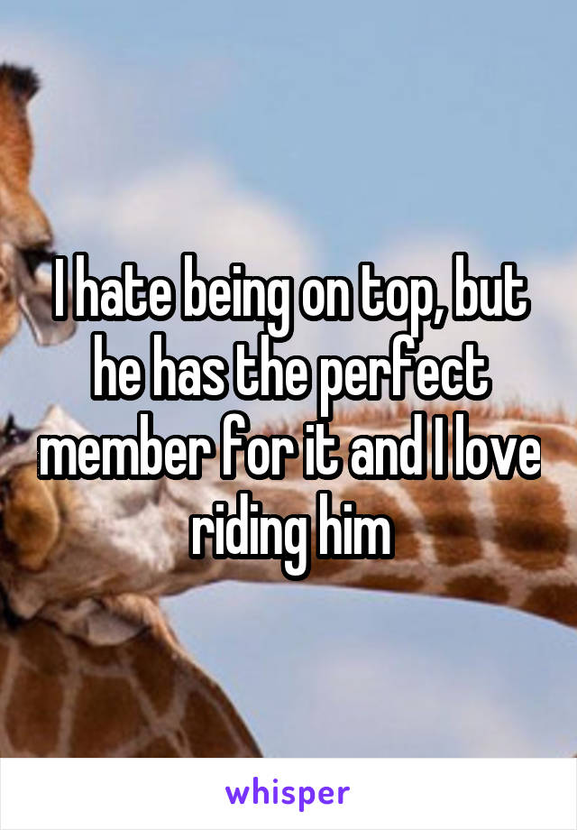 I hate being on top, but he has the perfect member for it and I love riding him