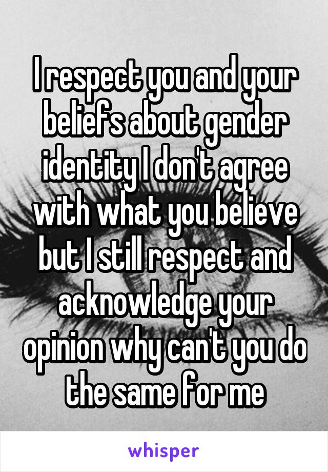 I respect you and your beliefs about gender identity I don't agree with what you believe but I still respect and acknowledge your opinion why can't you do the same for me