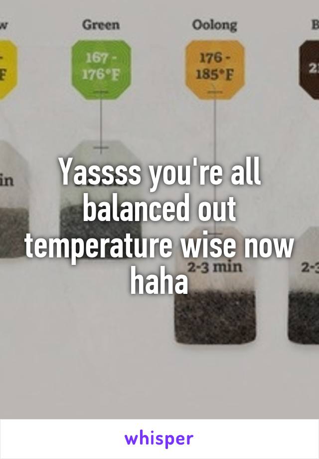 Yassss you're all balanced out temperature wise now haha